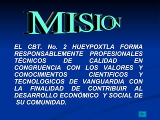 EL CBT. No. 2 HUEYPOXTLA FORMA RESPONSABLEMENTE  PROFESIONALES TÉCNICOS DE CALIDAD EN CONGRUENCIA CON LOS VALORES Y CONOCIMIENTOS  CIENTIFICOS Y TECNOLOGICOS DE VANGUARDIA CON LA FINALIDAD DE CONTRIBUIR AL DESARROLLO ECONÓMICO  Y SOCIAL DE  SU COMUNIDAD. 