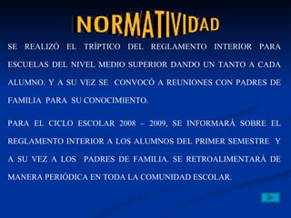 SE REALIZÓ EL TRÍPTICO DEL REGLAMENTO INTERIOR PARA ESCUELAS DEL NIVEL MEDIO SUPERIOR DANDO UN TANTO A CADA ALUMNO. Y A SU VEZ SE  CONVOCÓ A REUNIONES CON PADRES DE FAMILIA  PARA  SU CONOCIMIENTO. PARA EL CICLO ESCOLAR 2008 – 2009, SE INFORMARÁ SOBRE EL REGLAMENTO INTERIOR A LOS ALUMNOS DEL PRIMER SEMESTRE  Y A SU VEZ A LOS  PADRES DE FAMILIA. SE RETROALIMENTARÁ DE MANERA PERIÓDICA EN TODA LA COMUNIDAD ESCOLAR. 
