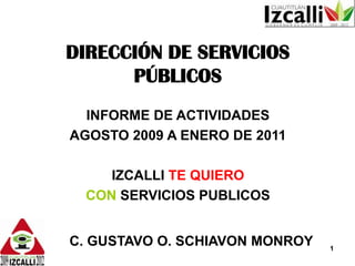 DIRECCIÓN DE SERVICIOS PÚBLICOS INFORME DE ACTIVIDADES  AGOSTO 2009 A ENERO DE 2011 IZCALLI TE QUIERO CON SERVICIOS PUBLICOS        C. GUSTAVO O. SCHIAVON MONROY 1 