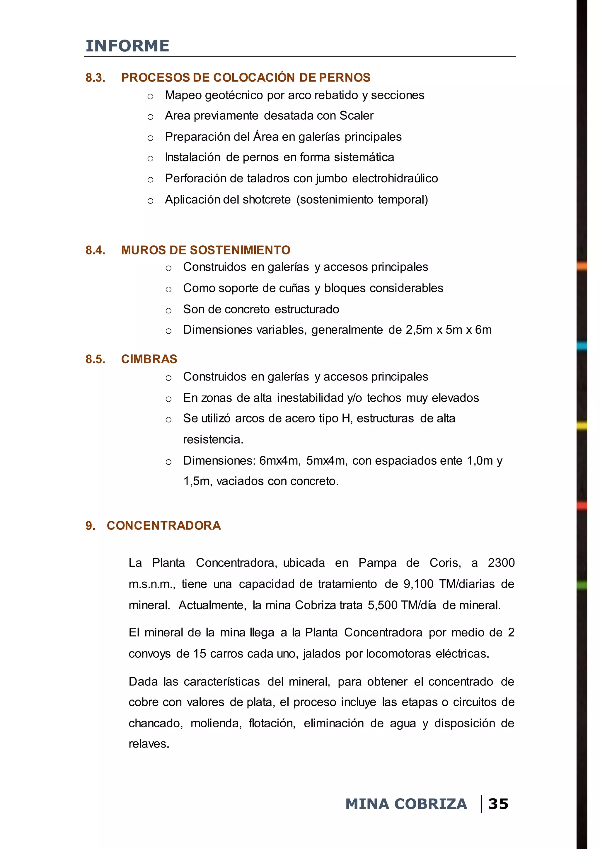 INFORME
MINA COBRIZA 35
8.3. PROCESOS DE COLOCACIÓN DE PERNOS
o Mapeo geotécnico por arco rebatido y secciones
o Area previamente desatada con Scaler
o Preparación del Área en galerías principales
o Instalación de pernos en forma sistemática
o Perforación de taladros con jumbo electrohidraúlico
o Aplicación del shotcrete (sostenimiento temporal)
8.4. MUROS DE SOSTENIMIENTO
o Construidos en galerías y accesos principales
o Como soporte de cuñas y bloques considerables
o Son de concreto estructurado
o Dimensiones variables, generalmente de 2,5m x 5m x 6m
8.5. CIMBRAS
o Construidos en galerías y accesos principales
o En zonas de alta inestabilidad y/o techos muy elevados
o Se utilizó arcos de acero tipo H, estructuras de alta
resistencia.
o Dimensiones: 6mx4m, 5mx4m, con espaciados ente 1,0m y
1,5m, vaciados con concreto.
9. CONCENTRADORA
La Planta Concentradora, ubicada en Pampa de Coris, a 2300
m.s.n.m., tiene una capacidad de tratamiento de 9,100 TM/diarias de
mineral. Actualmente, la mina Cobriza trata 5,500 TM/día de mineral.
El mineral de la mina llega a la Planta Concentradora por medio de 2
convoys de 15 carros cada uno, jalados por locomotoras eléctricas.
Dada las características del mineral, para obtener el concentrado de
cobre con valores de plata, el proceso incluye las etapas o circuitos de
chancado, molienda, flotación, eliminación de agua y disposición de
relaves.
 