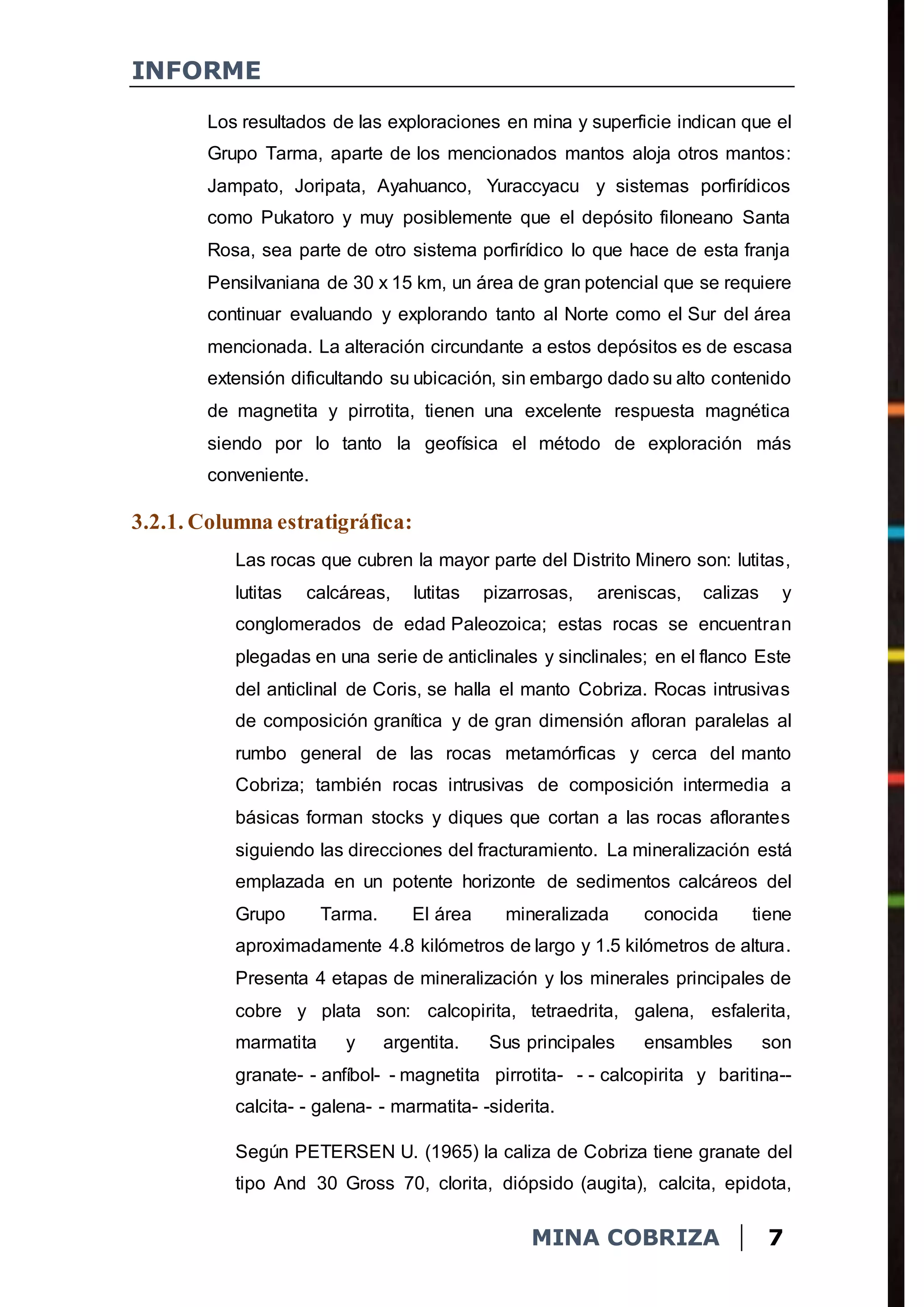 INFORME
MINA COBRIZA 7
Los resultados de las exploraciones en mina y superficie indican que el
Grupo Tarma, aparte de los mencionados mantos aloja otros mantos:
Jampato, Joripata, Ayahuanco, Yuraccyacu y sistemas porfirídicos
como Pukatoro y muy posiblemente que el depósito filoneano Santa
Rosa, sea parte de otro sistema porfirídico lo que hace de esta franja
Pensilvaniana de 30 x 15 km, un área de gran potencial que se requiere
continuar evaluando y explorando tanto al Norte como el Sur del área
mencionada. La alteración circundante a estos depósitos es de escasa
extensión dificultando su ubicación, sin embargo dado su alto contenido
de magnetita y pirrotita, tienen una excelente respuesta magnética
siendo por lo tanto la geofísica el método de exploración más
conveniente.
3.2.1. Columna estratigráfica:
Las rocas que cubren la mayor parte del Distrito Minero son: lutitas,
lutitas calcáreas, lutitas pizarrosas, areniscas, calizas y
conglomerados de edad Paleozoica; estas rocas se encuentran
plegadas en una serie de anticlinales y sinclinales; en el flanco Este
del anticlinal de Coris, se halla el manto Cobriza. Rocas intrusivas
de composición granítica y de gran dimensión afloran paralelas al
rumbo general de las rocas metamórficas y cerca del manto
Cobriza; también rocas intrusivas de composición intermedia a
básicas forman stocks y diques que cortan a las rocas aflorantes
siguiendo las direcciones del fracturamiento. La mineralización está
emplazada en un potente horizonte de sedimentos calcáreos del
Grupo Tarma. El área mineralizada conocida tiene
aproximadamente 4.8 kilómetros de largo y 1.5 kilómetros de altura.
Presenta 4 etapas de mineralización y los minerales principales de
cobre y plata son: calcopirita, tetraedrita, galena, esfalerita,
marmatita y argentita. Sus principales ensambles son
granate- - anfíbol- - magnetita pirrotita- - - calcopirita y baritina--
calcita- - galena- - marmatita- -siderita.
Según PETERSEN U. (1965) la caliza de Cobriza tiene granate del
tipo And 30 Gross 70, clorita, diópsido (augita), calcita, epidota,
 