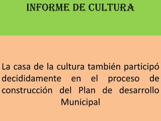 INFORME DE CULTURA




La casa de la cultura también participó
decididamente en el proceso de
construcción del Plan de desarrollo
               Municipal
 