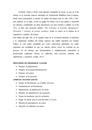 Frederick Taylor se formó como ingeniero estudiando de noche, ya que en el día
trabajó en la conocida empresa siderúrgica de Pennsylvania Bethlehem Steel Company,
donde buscó potencializar su método de análisis del trabajo entre los años 1898 y 1901,
para aplicarlo en su taller. Formó un equipo de trabajo con el que planteó y desarrolló
sus métodos, complemento sus ideas innovadoras con otros inventos y publicó en el año
1911, su libro más destacado titulado “The Principles of Scientific Management”
(Principios y métodos de gestión científica), donde se enfocó en la defensa de la
organización científica del trabajo.
Para finales del siglo XX, en la segunda etapa de la revolución industrial, el taylorismo
y la organización científica del trabajo lograron una amplia expansión por Estados
Unidos, la cual estaba respaldada por varios empresarios industriales, los cuales
esperaban una posibilidad de que ese método, hiciera crecer los controles de sus
procesos de los trabajos que desempeñaban; y simultáneamente aumentaban la
productividad empleando obreros no calificados, para procesos manuales más
simplificados y repetitivos (Felipe, 2017).
PRINCIPIOS DE FREDERICK TAYLOR
 Principio de planeamiento
 Principio de la preparación/planeación
 Principio del control
 Principio de la ejecución.
APORTES SIGNIFICATIVOS
 Estudio de Movimientos en el ámbito del acero
 Estandarización de herramientas.
 Departamento de planificación de ventas.
 Principio de administración por excepción.
 Tarjeta de enseñanzas para los proletarios
 Reglas de cálculo para el corte del metal y el acero.
 Métodos de determinación de costos.
 Selección de empleados por tareas.
 
