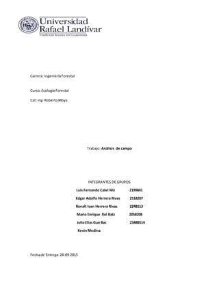 Carrera: IngenieríaForestal
Curso:Ecología Forestal
Cat: Ing RobertoMoya
Trabajo: Análisis de campo
INTEGRANTES DE GRUPOS
Luis Fernando Calel Mó 2199841
Edgar Adolfo Herrera Rivas 2518207
Ronalt Ivan Herrera Rivas 2248113
Mario Enrique Xol Batz 2058208
JulioEliasGue Bac 23488514
KevinMedina
Fechade Entrega:24-09-2015
 