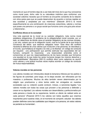 3
momento en que el hombre deja de a use trata del inicio de lo que hoy conocemos
como moral pues, dicho valor la su naturaleza instintiva para conformar una
sociedad colectiva necesita que el hombre se encuentre consiente de la relación
con otros pares para que se pueda desenvolver de acuerdo a normas regidas en
esa sociedad y aceptadas por sus miembros” (Deborah 2015:1) la moral
específicamente es una combinación de creencias costumbres, valores y normas
que posee una persona o un grupo social que funciona como una guía para actuar
y relacionarse .
Conflictos éticos en la sociedad
Una nota esencial de la moral es su carácter obligatorio, toda norma moral
establece obligaciones. El problema de la obligatoriedad moral consiste, por un
lado, en determinar de dónde viene el carácter obligatorio de las normas morales,
y por otro, aclarar que es la obligación moral, cual es la fuente de la que brota la
conciencia del deber, que estamos obligados hacer “Esta ética del conflicto
necesita la defensa de unos valores que involucren a las personas, la naturaleza y
el mundo, que fortalezca el respeto a la vida y a la libertad. Un código de conducta
así requiere: una participación que permita estimular las capacidades del ser
humano, compartir no imponerse; una reciprocidad, entendida como el
compromiso en que nos responsabilizamos de los lazos sociales que formamos
una equidad en la que todos los seres humanos tengan los mismos derechos y
responsabilidades” (Barcelona 2001:2) conflicto ético como sabemos es asumir
unos valores y una actitud muchas veces implica acordar un código de conducta
de mutua responsabilidad.
Valores morales en las personas
Los valores morales son introducidos desde la temprana infancia por los padres o
las figuras de autoridad, para luego, en la etapa escolar, ser reforzados por los
maestros o profesores. Muchos de ellos también vienen determinados por la
religión que practicamos y otros tantos están tan arraigados en nuestras
sociedades que su violación puede conducir, incluso, a sanciones legales “Los
valores morales son todas las cosas que proveen a las personas a defender y
crecer en su dignidad. Los valores morales son desarrollados y perfeccionados por
cada persona a través de su experiencia. tendrá un efecto de calidad extra en
cada persona” (Powered 2015:1) los valores son todos aquellos que creemos
importantes para nuestras vidas, en el momento de compartir, estudiar los valores
pueden definirse como las cualidades que integran a la persona, sin estos valores
se perdería su humanidad .
 