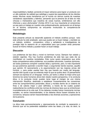 5
responsabilidad y lealtad, poniendo el mayor esfuerzo para lograr un producto con
un alto estándar de calidad que satisfaga y supere las expectativas de los clientes
existe. Muchas veces transitamos por el mundo sin darnos cuenta de nuestras
verdaderas capacidades y talentos, pensando que la persona de al lado es más
virtuosa o merecedora que nosotros de cosas buenas, sintiéndonos con ello
inferiores y poco afortunados” (Cortes 2014:1) es muy importante el compromiso
ya sea para un trabajo en nuestra vida profesionalmente, perduración en el tiempo
en el término compromiso se encuentra involucrado la competencia de
responsabilidad.
Metodología
Este presente artículo se desarrolló apelando el método analítico porque todo
este articulo ha sido analizado para que pueda ser un buen trabajo y también es
un método, sintético comparativo, crítico y señalando a investigadores de
prestigio bajo la asesoría de un especialista para que puedan otras personas
buscar el mismo método y puedan hacer un buen trabajo
Discusión
Los problemas de tipo ético y moral no terminan nunca. Siempre han estado y
estarán vigentes. Hoy hay muchos problemas de este tipo que cada día se
manifiestan en nuestras sociedades. Este curso quiero proponeros que entre
todos compartamos estos problemas, sus posibles soluciones, nuestras opiniones,
así todos podremos compartir vuestras ideas y opiniones, pero, lo más importante
es que podremos aprender a escribir mejor, a argumentar dando razones, aquello
que opinión. El razonamiento y la argumentación son las mejores armas del
hombre y, para poder usarlas bien hay que hacerlo por medio del lenguaje,
escribir bien ayuda a que se entienda mejor lo que se quiere decir. El pensamiento
siempre se expresa en un lenguaje. Vamos, por tanto a utilizar la mejor arma que
tenemos los seres humanos ahora bien desde nuestra perspectiva, ni la conducta
ética, ni la conducta moral, pueden tener lugar al margen de una misma
intervención filosófica, destinada a establecer incesantemente las conexiones
entre los comportamientos personales, éticos y morales dentro de un sistema de
fines o de valores mejor o peor definidos, a través de los cuales puedan
reabsorberse los conflictos entre las normas de diversos tipos que se entrechocan
invariablemente en la vida real. Si los deberes morales fueran meramente normas
sociales, no serían trascendentales, si los deberes éticos fuesen dictados de la
conciencia, tampoco serían trascendentales a las diversas acciones y operaciones
de la persona.
Conclusión
La ética trata permanentemente y vigorosamente de combatir la separación o
divorcio que se ha pretendido establecer entre las ideas y la vida, es decir, la
 