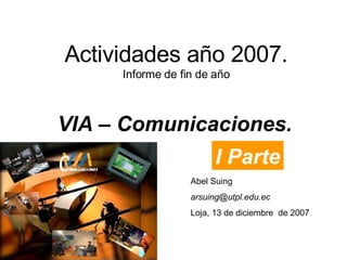 Actividades año 2007. Informe de fin de año VIA – Comunicaciones. Abel Suing [email_address] Loja, 13 de diciembre  de 2007 I Parte 