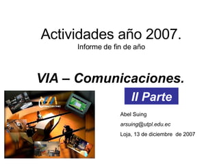 Actividades año 2007. Informe de fin de año VIA – Comunicaciones. Abel Suing [email_address] Loja, 13 de diciembre  de 2007 II Parte 