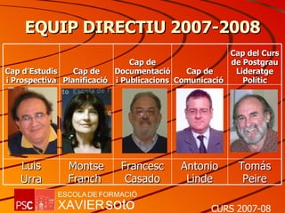 EQUIP DIRECTIU 2007-2008 Cap d’Estudis i Prospectiva Cap de Planificació  Cap de Documentació i Publicacions Cap de Comunicació  Cap del Curs de Postgrau Lideratge Polític Luis Urra Montse Franch  Francesc Casado Antonio Linde Tomás Peire 