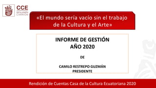 Rendición de Cuentas Casa de la Cultura Ecuatoriana 2020
INFORME DE GESTIÓN
AÑO 2020
DE
CAMILO RESTREPO GUZMÁN
PRESIDENTE
«El mundo sería vacío sin el trabajo
de la Cultura y el Arte»
 