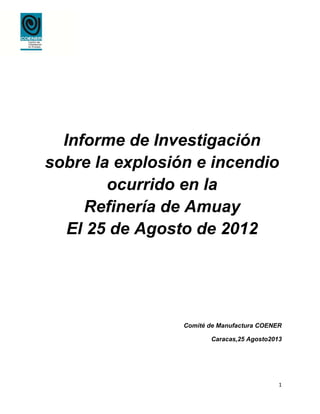 1
Informe de Investigación
sobre la explosión e incendio
ocurrido en la
Refinería de Amuay
El 25 de Agosto de 2012
Comité de Manufactura COENER
Caracas,25 Agosto2013
 