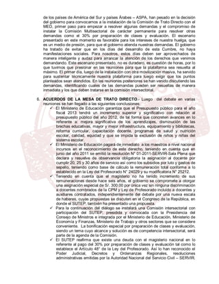 de los países de América del Sur y países Árabes – ASPA, han pesado en la decisión
   del gobierno para convocarnos a la instalación de la Comisión de Trato Directo con el
   MED, primer paso para empezar a resolver algunas demandas y el compromiso de
   instalar la Comisión Multisectorial de carácter permanente para resolver otras
   demandas como el 30% por preparación de clases y evaluación. El escenario
   presentado en este momento es favorable para los intereses de nuestra huelga, que
   es un medio de presión, para que el gobierno atienda nuestras demandas. El gobierno
   ha tratado de evitar que en los días del desarrollo de esta Cumbre, no haya
   manifestaciones sociales. Para nosotros, estos días deben ser aprovechados de
   manera inteligente y audaz para arrancar la atención de los derechos que venimos
   demandando. Este escenario presentado, no es duradero, es cuestión de horas, por lo
   que tuvimos que presionar en las reuniones para que la plataforma sea resuelta al
   máximo. El primer día, luego de la instalación con otra movilización masiva, ha servido
   para sustentar técnicamente nuestra plataforma para luego exigir que los puntos
   planteados sean atendidos. En las reuniones posteriores se han venido discutiendo las
   demandas, identificando cuales de las demandas pueden ser resueltas de manera
   inmediata y los que deben tratarse en la comisión intersectorial.

6. ACUERDOS DE LA MESA DE TRATO DIRECTO.- Luego del debate en varias
   reuniones se han llegado a las siguientes conclusiones:
       El Ministerio de Educación garantiza que el Presupuesto público para el año
          fiscal 2013 tendrá un incremento superior y significativo con relación al
          presupuesto público del año 2012, de tal forma que concreten avances en lo
          referente a: mejora significativa de los aprendizajes, disminución de las
          brechas educativas, mayor y mejor infraestructura, equipamiento y bibliotecas,
          reforma curricular, capacitación docente, programas de salud y nutrición
          escolar, calidad, equidad y que se impida la exclusión de niños y niñas del
          sistema escolar.
       El Ministerio de Educación pagará de inmediato a los maestros a nivel nacional
          incursos en el reconocimiento de este derecho, teniendo en cuenta que en
          junio del año 2011 se emitió la resolución N° 01-2011-SERVIR-Sala Plena que
          declara y resuelve de observancia obligatoria la asignación al docente por
          cumplir 20, 25 y 30 años de servicio así como los subsidios por luto y gastos de
          sepelio, teniendo como base de cálculo la remuneración total conforme a lo
          establecido en la Ley del Profesorado N° 24029 y su modificatoria N° 25212.
       Teniendo en cuenta que el magisterio no ha tenido incremento de sus
          remuneraciones desde hace seis años, el gobierno se compromete a otorgar
          una asignación especial de S/. 300.00 por única vez sin ninguna discriminación
          a docentes nombrados de la CPM y Ley de Profesorado incluido a docentes y
          auxiliares contratados, independientemente del debate por una nueva escala
          de haberes, cuyas propuestas se discuten en el Congreso de la República, en
          donde el SUTEP, también ha presentado una propuesta.
       Para la continuación del diálogo se instalará una Comisión intersectorial con
          participación del SUTEP, presidida y convocada con la Presidencia del
          Consejo de Ministros e integrada por el Ministerio de Educación, Ministerio de
          Economía y Finanzas, Ministerio de Trabajo y otros sectores que se considere
          conveniente. La bonificación especial por preparación de clases y evaluación,
          siendo un tema cuyo alcance y solución es de competencia intersectorial, será
          parte de la agenda de la Comisión.
       El SUTEP reafirma que existe una deuda con el magisterio nacional en lo
          referente al pago del 30% por preparación de clases y evaluación tal como lo
          establece el Artículo 48° de la Ley del Profesorado. Así lo han reconocido el
          Poder Judicial, Decretos y Ordenanzas Regionales, resoluciones
          administrativas emitidas por la Autoridad Nacional del Servicio Civil – SERVIR.
 