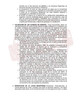 También por la Alta Dirección del MINEDU y los Directores Regionales de
         Educación del país (Acta de fecha 13/06/2012)
        La recuperación de horas de clase generará los pagos que la normatividad
         establece. La representación magisterial se compromete a recuperar las clases
         a través de un cronograma establecido con cada Gobierno Regional y
         monitoreado por el Ministerio de Educación.
        El SUTEP se reafirma en la defensa de los DERECHOS ADQUIRIDOS del
         magisterio nacional (estabilidad laboral, garantía del nivel adquirido, pago del
         30% por preparación de clases y evaluación, etc.) contenidas en la Ley del
         Profesorado y que el SUTEP realizará las acciones administrativas, sindicales
         y legales que correspondan a efectos de garantizar su cumplimiento.

7. VALORACIÓN DE LOS AVANCES EN GENERAL.- Estas conclusiones, deben ser
   valorados teniendo en cuenta que los mismos se están arribando en un escenario que
   ha venido cambiando permanentemente en el transcurso del desarrollo de nuestra
   huelga. Los acuerdos redactados líneas arriba serán consignados en un acta de
   compromisos luego de su información y consulta al magisterio, las mismas que deben
   ser procesadas por las bases en asambleas orgánicas, que permitan su amplio
   debate, valoración y toma de decisiones. El escenario en la que se desarrolla nuestra
   X HNI, y los logros, que si bien es cierto pueden ser mínimos todavía, tienen que ser
   evaluados por el magisterio, atendiendo al escenario complicado que se presenta en
   los días posteriores. Es necesario evaluar los siguientes elementos:
         El periodo del año en la que iniciamos la misma. Nunca en la historia de lucha
            del SUTEP, se ha desarrollado una huelga nacional en este periodo del año,
            que compromete el año escolar.
         Los sectores más duros del gobierno DBA, ha empezado a presionar por la
            pérdida del año escolar, ni siquiera, por su finalización y consiguiente
            promoción de los alumnos, sino, por la pérdida del año.
         Los padres de familia, organizaciones, federaciones y confederaciones,
            incluyendo quienes nos apoyaron durante toda la huelga, también han
            empezado a presionar al gobierno para reemplazar a los maestros en huelga.
         Hay algunas asociaciones de padres de familia de algunos colegios de Lima y
            el Callao, que están dando un plazo de 72 horas para que los maestros
            regresen a las aulas y están amenazando con tomas de colegios para
            expulsar a los directores y profesores. Si eso sucede, podríamos perder un
            enorme espacio ganado en la recuperación de la imagen de nuestro gremio y
            sobre todo a quienes siempre fueron, son y serán nuestros principales aliados.
         El MED ha aceptado no descontar ni tomar represalias contra el magisterio,
            pese, a que la huelga ha sido declarada ilegal, pero, tiene los plazos muy
            cortos para cumplir con ese compromiso, teniendo en cuenta que el cierre de
            las planillas se hacen en la primera semana de cada mes.
         El periodo corto que nos ha servido para presionar estos acuerdos no se
            prolongará en los días posteriores. Luego de la Cumbre del ASPA, el
            gobierno, ya no se sentirá presionado, muy por el contrario, podría volver a su
            estrategia inicial del alargue de la huelga, para enfrentarnos a lo opinión
            pública y desbaratar los logros que podemos haber tenido hasta ahora.
         En algunas regiones del país, ya se hicieron descuentos de haberes en el mes
            de setiembre como en Lima, Ucayali y otros; recuperar esos descuentos es
            otra de las tareas y los compromisos que debemos asumir, pero, si eso se da
            en el próximo mes, ese propósito se complicaría.

8. PERPECTIVAS DE LA LUCHA MAGISTERIAL-Tendencias.- Particularmente, el
   Comité Nacional de Lucha, considera que frente al escenario descrito y los logros
   alcanzados hasta ahora, es el momento de entrar a la otra etapa de la lucha. La etapa
 