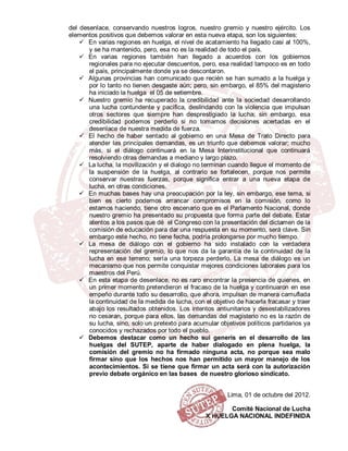 del desenlace, conservando nuestros logros, nuestro gremio y nuestro ejército. Los
elementos positivos que debemos valorar en esta nueva etapa, son los siguientes:
     En varias regiones en huelga, el nivel de acatamiento ha llegado casi al 100%,
       y se ha mantenido, pero, esa no es la realidad de todo el país.
     En varias regiones también han llegado a acuerdos con los gobiernos
       regionales para no ejecutar descuentos, pero, esa realidad tampoco es en todo
       el país, principalmente donde ya se descontaron.
     Algunas provincias han comunicado que recién se han sumado a la huelga y
       por lo tanto no tienen desgaste aún; pero, sin embargo, el 85% del magisterio
       ha iniciado la huelga el 05 de setiembre.
     Nuestro gremio ha recuperado la credibilidad ante la sociedad desarrollando
       una lucha contundente y pacífica, deslindando con la violencia que impulsan
       otros sectores que siempre han desprestigiado la lucha; sin embargo, esa
       credibilidad podemos perderlo si no tomamos decisiones acertadas en el
       desenlace de nuestra medida de fuerza.
     El hecho de haber sentado al gobierno en una Mesa de Trato Directo para
       atender las principales demandas, es un triunfo que debemos valorar; mucho
       más, si el diálogo continuará en la Mesa Interinstitucional que continuará
       resolviendo otras demandas a mediano y largo plazo.
     La lucha, la movilización y el dialogo no terminan cuando llegue el momento de
       la suspensión de la huelga, al contrario se fortalecen, porque nos permite
       conservar nuestras fuerzas, porque significa entrar a una nueva etapa de
       lucha, en otras condiciones.
     En muchas bases hay una preocupación por la ley, sin embargo, ese tema, si
       bien es cierto podemos arrancar compromisos en la comisión, como lo
       estamos haciendo, tiene otro escenario que es el Parlamento Nacional, donde
       nuestro gremio ha presentado su propuesta que forma parte del debate. Estar
       atentos a los pasos que dé el Congreso con la presentación del dictamen de la
       comisión de educación para dar una respuesta en su momento, será clave. Sin
       embargo este hecho, no tiene fecha, podría prolongarse por mucho tiempo.
     La mesa de diálogo con el gobierno ha sido instalado con la verdadera
       representación del gremio, lo que nos da la garantía de la continuidad de la
       lucha en ese terreno; sería una torpeza perderlo. La mesa de diálogo es un
       mecanismo que nos permite conquistar mejores condiciones laborales para los
       maestros del Perú.
     En esta etapa de desenlace, no es raro encontrar la presencia de quienes, en
       un primer momento pretendieron el fracaso de la huelga y continuaron en ese
       empeño durante todo su desarrollo, que ahora, impulsan de manera camuflada
       la continuidad de la medida de lucha, con el objetivo de hacerla fracasar y traer
       abajo los resultados obtenidos. Los intentos antiunitarios y desestabilizadores
       no cesaran, porque para ellos, las demandas del magisterio no es la razón de
       su lucha, sino, solo un pretexto para acumular objetivos políticos partidarios ya
       conocidos y rechazados por todo el pueblo.
     Debemos destacar como un hecho sui generis en el desarrollo de las
       huelgas del SUTEP, aparte de haber dialogado en plena huelga, la
       comisión del gremio no ha firmado ninguna acta, no porque sea malo
       firmar sino que los hechos nos han permitido un mayor manejo de los
       acontecimientos. Si se tiene que firmar un acta será con la autorización
       previo debate orgánico en las bases de nuestro glorioso sindicato.


                                                         Lima, 01 de octubre del 2012.

                                                        Comité Nacional de Lucha
                                                 X HUELGA NACIONAL INDEFINIDA
 