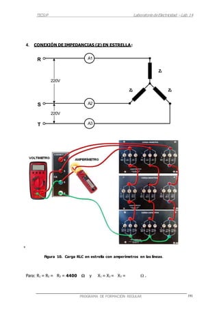 TECSUP Laboratorio deElectricidad – Lab.14
191PROGRAMA DE FORMACIÓN REGULAR
4. CONEXIÓN DE IMPEDANCIAS (z) EN ESTRELLA:
R
S
T
+
Figura 10. Carga RLC en estrella con amperímetros en las líneas.
Para: R1 = R2 = R3 = 4400  y X1 = X2 = X3 =  .
A1
Z1
220V
Z2 Z3
A2
220V
A3
 