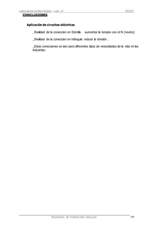 Laboratorio deElectricidad – Lab.14 TECSUP
194PROGRAMA DE FORMACIÓN REGULAR
CONCLUSIONES
Aplicación de circuitos eléctricos
_finalidad de la coneccion en Estrella aumentar la tension con el N (neutro)
_finalidad de la coneccion en triángulo reducir la tensión .
_Estas conecciones se dan para diferentes tipos de nesecidades de la vida en las
industrias.
 