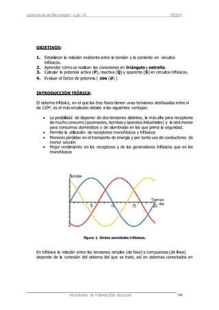 Laboratorio deElectricidad – Lab.14 TECSUP
184PROGRAMA DE FORMACIÓN REGULAR
OBJETIVOS:
1. Establecer la relación existente entre la tensión y la corriente en circuitos
trifásicos.
2. Aprender cómo se realizan las conexiones en triángulo y estrella.
3. Calcular la potencia activa (P), reactiva (Q) y aparente (S) en circuitos trifásicos.
4. Evaluar el factor de potencia.( cos (Ø) )
INTRODUCCIÓN TEÓRICA:
El sistema trifásico, en el que las tres fases tienen unas tensiones desfasadas entre sí
de 120º, es el más empleado debido a las siguientes ventajas:
 La posibilidad de disponer de dos tensiones distintas, la más alta para receptores
de mucho consumo (ascensores, bombas y aparatos industriales) y la otra menor
para consumos domésticos y de alumbrado en los que prima la seguridad.
 Permite la utilización de receptores monofásicos y trifásicos
 Menores pérdidas en el transporte de energía y por tanto uso de conductores de
menor sección
 Mejor rendimiento en los receptores y de los generadores trifásicos que en los
monofásicos
Figura 1. Ondas senoidales trifásicas.
En trifásica la relación entre las tensiones simples (de fase) y compuestas (de línea)
depende de la conexión del sistema del que se trate, así en sistemas conectados en
 
