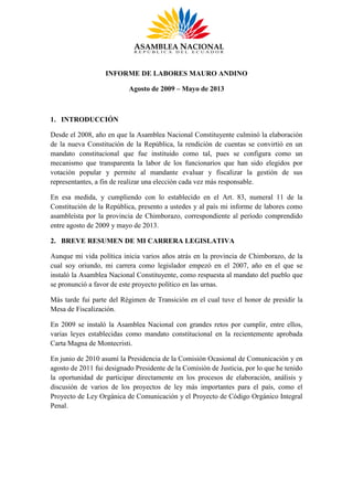 INFORME DE LABORES MAURO ANDINO
Agosto de 2009 – Mayo de 2013
1. INTRODUCCIÓN
Desde el 2008, año en que la Asamblea Nacional Constituyente culminó la elaboración
de la nueva Constitución de la República, la rendición de cuentas se convirtió en un
mandato constitucional que fue instituido como tal, pues se configura como un
mecanismo que transparenta la labor de los funcionarios que han sido elegidos por
votación popular y permite al mandante evaluar y fiscalizar la gestión de sus
representantes, a fin de realizar una elección cada vez más responsable.
En esa medida, y cumpliendo con lo establecido en el Art. 83, numeral 11 de la
Constitución de la República, presento a ustedes y al país mi informe de labores como
asambleísta por la provincia de Chimborazo, correspondiente al período comprendido
entre agosto de 2009 y mayo de 2013.
2. BREVE RESUMEN DE MI CARRERA LEGISLATIVA
Aunque mi vida política inicia varios años atrás en la provincia de Chimborazo, de la
cual soy oriundo, mi carrera como legislador empezó en el 2007, año en el que se
instaló la Asamblea Nacional Constituyente, como respuesta al mandato del pueblo que
se pronunció a favor de este proyecto político en las urnas.
Más tarde fui parte del Régimen de Transición en el cual tuve el honor de presidir la
Mesa de Fiscalización.
En 2009 se instaló la Asamblea Nacional con grandes retos por cumplir, entre ellos,
varias leyes establecidas como mandato constitucional en la recientemente aprobada
Carta Magna de Montecristi.
En junio de 2010 asumí la Presidencia de la Comisión Ocasional de Comunicación y en
agosto de 2011 fui designado Presidente de la Comisión de Justicia, por lo que he tenido
la oportunidad de participar directamente en los procesos de elaboración, análisis y
discusión de varios de los proyectos de ley más importantes para el país, como el
Proyecto de Ley Orgánica de Comunicación y el Proyecto de Código Orgánico Integral
Penal.
 