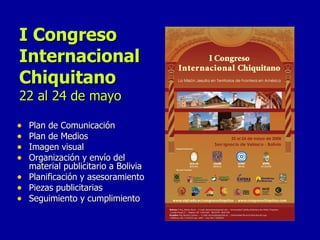 I Congreso Internacional Chiquitano 22 al 24 de mayo Plan de Comunicación Plan de Medios Imagen visual Organización y envío del material publicitario a Bolivia Planificación y asesoramiento Piezas publicitarias  Seguimiento y cumplimiento 