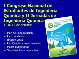 I Congreso Nacional de Estudiantes de Ingeniería Química y II Jornadas de Ingeniería Química 15 al 17 de octubre Plan de Comunicación Plan de Medios Imagen visual Planificación y asesoramiento Piezas publicitarias  Seguimiento y cumplimiento  