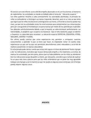Al concluir con esteinforme acercadel desempeño observado en mí y en los alumnos almomento
de implementar las actividades en donde se trabajó sobre el tema de ``Ubicación espacial ``
Los niños pudieron llevarlas a cabo correctamente las actividades planteadas, al principio los
niños se confundieron al distinguir sus manos (izquierda, derecha), para mí un reto ya que tenía
que lograr que los niños reconocieran y distinguieran sus manos, al final de la claseles quedo muy
claro , ya que con las actividades vistas les sirvió alumnos para retroalimentar sus conocimientos
pero por consiguiente la finalidad que se quería realizar por medio de los aprendizajes esperados
fue obtenida satisfactoriamente debido a que la mayoría ya sabía reconocer perfectamente sus
lateralidades, el propósito que se quería era favorecer: Que el niño mediante juegos se adentre
y favorezca su capacidad para reconocer su ubicación espacial (DERECHA, IZQUIERDA, ATRÁS,
ADELANTE, DENTRO Y FUERA).
Por ultimo puedo concluir que estas experiencias nos permiten a enriquecer nuestros
conocimientos y aprender lo que se tiene que hacer, es importante tomar en cuenta estas
experiencias ya que son las que nos permitirán desarrollarnos como educadoras y así el día de
mañana convertirnos en buenas educadoras
En esta jornada pude darme cuenta que estoy más segura a la hora de plantarme frente al grupo
y dar las indicaciones, Considero que le puse demasiado empeño a mis materiales y a la hora de
explicar las actividades, por otra parte, pienso que no hubo problema con los niños ya atendieron
bien las indicaciones yaque desperté suinterés, por otra parte, considero que a lahora de explicar
fui un poco más clara y precisa para que los niños entendieran por mi parte fue muy agradable
trabajar con el grupo y con la maestra ya que me ayudo en algunas cosas sientoque con el tiempo
puedo mejorar algunas cosas.
ANEXOS
 
