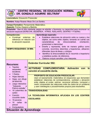 CENTRO REGIONAL DE EDUCACIÓN NORMAL
DR. GONZALO AGUIRRE BELTRÁN”
Licenciatura: Educación Preescolar
Nombre: Katya Roxana Meza De Los Santos.
Campo Formativo: Pensamiento Matemático.
Aspecto: Forma, Espacio y Medida.
Propósito: Que el niño mediante juegos se adentre y favorezca su capacidad para reconocer su
ubicación espacial (DERECHA, IZQUIERDA, ATRÁS, ADELANTE, DENTRO Y FUERA)
Competencias:
 Construye sistemas de
referencia en relación con
la ubicación espacial.
Aprendizaje esperado:
 Establece relaciones de ubicación entre su cuerpo y los
objetos, así como entre objetos, tomando en cuenta sus
características de direccionalidad, orientación,
proximidad e interioridad
 Diseña y representa, tanto de manera gráfica como
concreta, recorridos, laberintos y trayectorias, utilizando
diferentes tipos de líneas y códigos.
 Identifica la direccionalidad de un recorrido o trayectoria
y establece puntos de referencia.
 Elabora croquis sencillos y los interpreta.
TIEMPO REQUERIDO: 30 MIN.
Recursos:
 Tapetes de
serpientes y
escaleras.
 1 Dados
 Hojas blancas
 Hojas con dibujo
de laberinto
 Juego interactivo
‘’Salvando a
Patricio estrella’’
 16 Laberintos de
cartón
 Canción
cocodrilo dante
 16 peceras
 16 cañas de
pescar
 Computadora
Estándar Curricular 592:
ACTIVIDAD COMPLEMENTARIA: Activación con la
canción el cocodrilo dante.
PROPÓSITO DE EDUCACIÓN PREESCOLAR:
Usen el razonamiento matemático en situaciones que demanden
establecer relaciones de correspondencia, cantidad y ubicación
entre objetos al contar, estimar, reconocer atributos, comparar y
medir; comprendan las relaciones entre los datos de un problema
y usen estrategias o procedimientos propios para resolverlos.
TRANSVERSALIDAD:
LA TECNOLOGIA INFORMATICA APLICADA EN LOS CENTROS
ESCOLARES
Situación de Aprendizaje
 