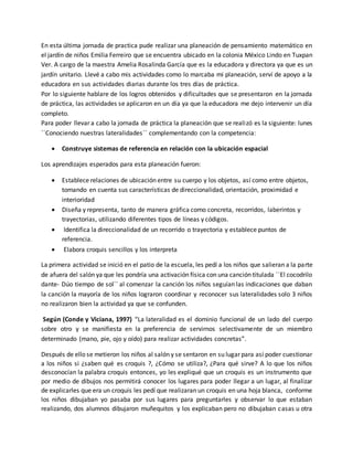 En esta última jornada de practica pude realizar una planeación de pensamiento matemático en
el jardín de niños Emilia Ferreiro que se encuentra ubicado en la colonia México Lindo en Tuxpan
Ver. A cargo de la maestra Amelia Rosalinda García que es la educadora y directora ya que es un
jardín unitario. Llevé a cabo mis actividades como lo marcaba mi planeación, serví de apoyo a la
educadora en sus actividades diarias durante los tres días de práctica.
Por lo siguiente hablare de los logros obtenidos y dificultades que se presentaron en la jornada
de práctica, las actividades se aplicaron en un día ya que la educadora me dejo intervenir un día
completo.
Para poder llevar a cabo la jornada de práctica la planeación que se realizó es la siguiente: lunes
``Conociendo nuestras lateralidades`` complementando con la competencia:
 Construye sistemas de referencia en relación con la ubicación espacial
Los aprendizajes esperados para esta planeación fueron:
 Establece relaciones de ubicación entre su cuerpo y los objetos, así como entre objetos,
tomando en cuenta sus características de direccionalidad, orientación, proximidad e
interioridad
 Diseña y representa, tanto de manera gráfica como concreta, recorridos, laberintos y
trayectorias, utilizando diferentes tipos de líneas y códigos.
 Identifica la direccionalidad de un recorrido o trayectoria y establece puntos de
referencia.
 Elabora croquis sencillos y los interpreta
La primera actividad se inició en el patio de la escuela, les pedí a los niños que salieran a la parte
de afuera del salón ya que les pondría una activación física con una canción titulada ``El cocodrilo
dante- Dúo tiempo de sol`` al comenzar la canción los niños seguían las indicaciones que daban
la canción la mayoría de los niños lograron coordinar y reconocer sus lateralidades solo 3 niños
no realizaron bien la actividad ya que se confunden.
Según (Conde y Viciana, 1997) “La lateralidad es el dominio funcional de un lado del cuerpo
sobre otro y se manifiesta en la preferencia de servirnos selectivamente de un miembro
determinado (mano, pie, ojo y oído) para realizar actividades concretas”.
Después de ello se metieron los niños al salón y se sentaron en su lugar para así poder cuestionar
a los niños si ¿saben qué es croquis ?, ¿Cómo se utiliza?, ¿Para qué sirve? A lo que los niños
desconocían la palabra croquis entonces, yo les expliqué que un croquis es un instrumento que
por medio de dibujos nos permitirá conocer los lugares para poder llegar a un lugar, al finalizar
de explicarles que era un croquis les pedí que realizaran un croquis en una hoja blanca, conforme
los niños dibujaban yo pasaba por sus lugares para preguntarles y observar lo que estaban
realizando, dos alumnos dibujaron muñequitos y los explicaban pero no dibujaban casas u otra
 