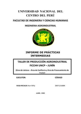 UNIVERSIDAD NACIONAL DEL
CENTRO DEL PERÚ
FACULTAD DE INGENIERA Y CIENCIAS HUMANAS
INGENIERIA AGROINDUSTRIAL
INFORME DE PRÁCTICAS
INTERMEDIAS
EJECUTOR: CÓDIGO
VEGA RICALDI Jhon Willy 2007121688K
JUNÍN – PERÚ
TALLER DE PRODUCCIÓN AGROINDUSTRIAL
FICCHH UNCP – JUNÍN
(Área de Lácteos – Área de Confiteria y Área de Procesamiento de
Frutas)
 