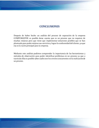 CONCLUSIONES
Después de haber hecho un análisis del proceso de reparación de la empresa
COMPUMASTER es posible darse cuenta que es un proceso que no requiere de
muchas mejoras pero que tiene que implementar soluciones posibles que se han
planteado para poder mejorar sus servicios y lograr la conformidad del cliente, ya que
esa es la razón principal para la empresa.
Mediante este análisis pudimos comprender la importancia de las herramientas y
métodos de observación para poder identificar problemas en un proceso ya que a
través de ellas es posible saber cuáles son los errores concurrentes en la realización de
un proceso.
 