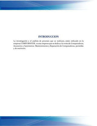 INTRODUCCION
La investigación y el análisis de procesos que se realizara, están enfocado en la
empresa COMPUMASTER, es una empresa que se dedica a la ventade Computadoras,
Accesorios y Suministros. Mantenimiento y Reparación de Computadoras, portátiles
y de escritorio.
 