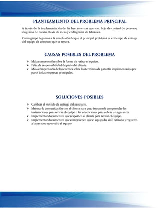 PLANTEAMIENTO DEL PROBLEMA PRINCIPAL
A través de la implementación de las herramientas que son: hoja de control de procesos,
diagrama de Pareto, lluvia de ideas y el diagrama de Ishikawa.
Como grupo llegamos a la conclusión de que el principal problema es el tiempo de entrega
del equipo de cómputo que se repara.
CAUSAS POSIBLES DEL PROBLEMA
 Mala comprensión sobre la forma de retirar el equipo.
 Falta de responsabilidad de parte del cliente.
 Mala comprensión de los clientes sobre los términos de garantía implementados por
parte de las empresas principales.
SOLUCIONES POSIBLES
 Cambiar el método de entrega del producto.
 Mejorar la comunicación con el cliente para que, éste pueda comprender las
instrucciones para retirar el equipo o las condiciones para cobrar una garantía.
 Implementar documentos que respalden al cliente para retirar el equipo.
 Implementar documentos que comprueben que el equipo ha sido retirado y registren
a la persona que retiro el equipo.
 