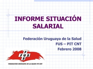INFORME SITUACIÓN SALARIAL Federación Uruguaya de la Salud FUS – PIT CNT Febrero 2008 