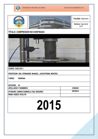 1
Facultad: Ingeniería
Carrera: Ingeniería
Civil
TÍTULO: COMPRESION NO CONFINADA
CURSO: SUELOS 2
PROFESOR: ING. FERNANDO MANUEL ,UCHUYPOMA MONTES
TURNO: MAÑANA
SECCIÓN: A1
APELLIDOS Y NOMBRES CODIGO
OTINIANO JAIMES GABRIELA DEL ROSARIO D01691G
ÑAÑA HUZCO EVELYN
2015
 