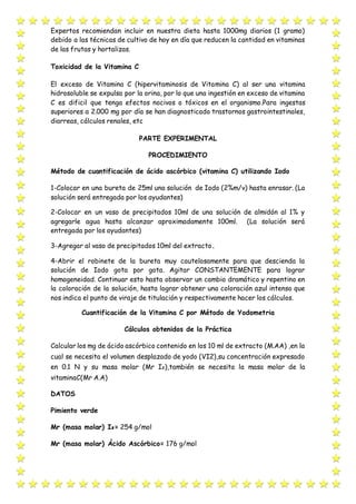 Expertos recomiendan incluir en nuestra dieta hasta 1000mg diarios (1 gramo)
debido a las técnicas de cultivo de hoy en día que reducen la cantidad en vitaminas
de las frutas y hortalizas.
Toxicidad de la Vitamina C
El exceso de Vitamina C (hipervitaminosis de Vitamina C) al ser una vitamina
hidrosoluble se expulsa por la orina, por lo que una ingestión en exceso de vitamina
C es dificil que tenga efectos nocivos o tóxicos en el organismo.Para ingestas
superiores a 2.000 mg por día se han diagnosticado trastornos gastrointestinales,
diarreas, cálculos renales, etc
PARTE EXPERIMENTAL
PROCEDIMIENTO
Método de cuantificación de ácido ascórbico (vitamina C) utilizando Iodo
1-Colocar en una bureta de 25ml una solución de Iodo (2%m/v) hasta enrasar. (La
solución será entregada por los ayudantes)
2-Colocar en un vaso de precipitados 10ml de una solución de almidón al 1% y
agregarle agua hasta alcanzar aproximadamente 100ml. (La solución será
entregada por los ayudantes)
3-Agregar al vaso de precipitados 10ml del extracto.
4-Abrir el robinete de la bureta muy cautelosamente para que descienda la
solución de Iodo gota por gota. Agitar CONSTANTEMENTE para lograr
homogeneidad. Continuar esto hasta observar un cambio dramático y repentino en
la coloración de la solución, hasta lograr obtener una coloración azul intenso que
nos indica el punto de viraje de titulación y respectivamente hacer los cálculos.
Cuantificación de la Vitamina C por Método de Yodometria
Cálculos obtenidos de la Práctica
Calcular los mg de ácido ascórbico contenido en los 10 ml de extracto (M.AA) ,en la
cual se necesita el volumen desplazado de yodo (VI2),su concentración expresado
en 0.1 N y su masa molar (Mr I₂),también se necesita la masa molar de la
vitaminaC(Mr A.A)
DATOS
Pimiento verde
Mr (masa molar) I₂= 254 g/mol
Mr (masa molar) Ácido Ascórbico= 176 g/mol
 