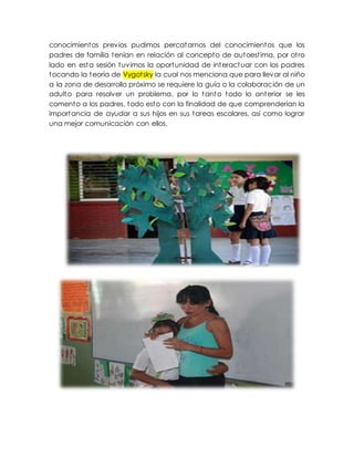 conocimientos previos pudimos percatarnos del conocimientos que los
padres de familia tenían en relación al concepto de autoestima, por otro
lado en esta sesión tuvimos la oportunidad de interactuar con los padres
tocando la teoría de Vygotsky la cual nos menciona que para llevar al niño
a la zona de desarrollo próximo se requiere la guía o la colaboración de un
adulto para resolver un problema, por lo tanto todo lo anterior se les
comento a los padres, todo esto con la finalidad de que comprenderían la
importancia de ayudar a sus hijos en sus tareas escolares, así como lograr
una mejor comunicación con ellos.
 