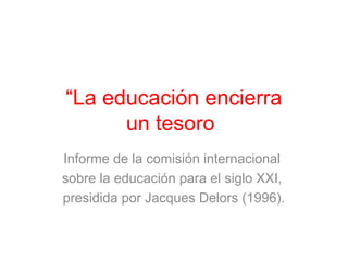 “La educación encierra 
un tesoro” 
Informe de la comisión internacional 
sobre la educación para el siglo XXI, 
presidida por Jacques Delors (1996). 
 