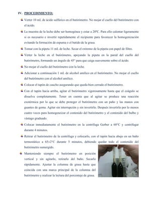 IV. PROCEDIMIENTO:
Verter 10 mL de ácido sulfúrico en el butirómetro. No mojar el cuello del butirómetro con
el ácido.
La muestra de la leche debe ser homogénea y estar a 20ºC. Para ello calentar ligeramente
si es necesario e invertir repetidamente el recipiente para favorecer la homogenización
evitando la formación de espuma o el batido de la grasa.
Tomar con la pipeta 11 mL de leche. Secar el extremo de la pipeta con papel de filtro.
Verter la leche en el butirómetro, apoyando la pipeta en la pared del cuello del
butirómetro, formando un ángulo de 45° para que caiga suavemente sobre el ácido.
No mojar el cuello del butirómetro con la leche.
Adicionar a continuación 1 mL de alcohol amílico en el butirómetro. No mojar el cuello
del butirómetro con el alcohol amílico.
Colocar el tapón de caucho asegurando que queda bien cerrado el butirómetro.
Con el tapón hacia arriba, agitar el butirómetro vigorosamente hasta que el coágulo se
disuelva completamente. Tener en cuenta que al agitar se produce una reacción
exotérmica por lo que se debe proteger el butirómetro con un paño y las manos con
guantes de goma. Agitar sin interrupción y sin invertirlo. Después invertirlo por lo menos
cuatro veces para homogeneizar el contenido del butirómetro y el contenido del bulbo y
vástago graduado.
Colocar inmediatamente el butirómetro en la centrífuga Gerber a 60°C y centrifugar
durante 4 minutos.
Retirar el butirómetro de la centrífuga y colocarlo, con el tapón hacia abajo en un baño
termostático a 65±2°C durante 5 minutos, debiendo quedar todo el contenido del
butirómetro sumergido.
Manteniendo siempre el butirómetro en posición
vertical y sin agitarlo, retirarlo del baño. Secarlo
rápidamente. Ajustar la columna de grasa hasta que
coincida con una marca principal de la columna del
butirómetro y realizar la lectura del porcentaje de grasa.
 