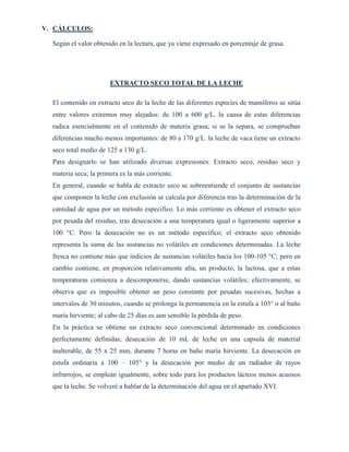 V. CÁLCULOS:
Según el valor obtenido en la lectura, que ya viene expresado en porcentaje de grasa.
EXTRACTO SECO TOTAL DE LA LECHE
El contenido en extracto seco de la leche de las diferentes especies de mamíferos se sitúa
entre valores extremos muy alejados: de 100 a 600 g/L. la causa de estas diferencias
radica esencialmente en el contenido de materia grasa; si se la separa, se comprueban
diferencias mucho menos importantes: de 80 a 170 g/L. la leche de vaca tiene un extracto
seco total medio de 125 a 130 g/L.
Para designarlo se han utilizado diversas expresiones: Extracto seco, residuo seco y
materia seca; la primera es la más corriente.
En general, cuando se habla de extracto seco se sobreentiende el conjunto de sustancias
que componen la leche con exclusión se calcula por diferencia tras la determinación de la
cantidad de agua por un método especifico. Lo más corriente es obtener el extracto seco
por pesada del residuo, tras desecación a una temperatura igual o ligeramente superior a
100 °C. Pero la desecación no es un método específico; el extracto seco obtenido
representa la suma de las sustancias no volátiles en condiciones determinadas. La leche
fresca no contiene más que indicios de sustancias volátiles hacia los 100-105 °C; pero en
cambio contiene, en proporción relativamente alta, un producto, la lactosa, que a estas
temperaturas comienza a descomponerse, dando sustancias volátiles; efectivamente, se
observa que es imposible obtener un peso constante por pesadas sucesivas, hechas a
intervalos de 30 minutos, cuando se prolonga la permanencia en la estufa a 103° o al baño
maría hirviente; al cabo de 25 días es aun sensible la pérdida de peso.
En la práctica se obtiene un extracto seco convencional determinado en condiciones
perfectamente definidas; desecación de 10 mL de leche en una capsula de material
inalterable, de 55 x 25 mm, durante 7 horas en baño maría hirviente. La desecación en
estufa ordinaria a 100 – 105° y la desecación por medio de un radiador de rayos
infrarrojos, se emplean igualmente, sobre todo para los productos lácteos menos acuosos
que la leche. Se volveré a hablar de la determinación del agua en el apartado XVI.
 