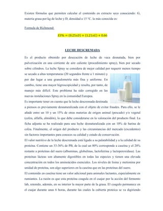 Existen fórmulas que permiten calcular el contenido en extracto seco conociendo: G,
materia grasa por kg de leche y D, densidad a 15 °C. la más conocida es:
Formula de Richmond:
𝐸𝑆% = (0.25𝑥𝐷) + (1.21𝑥𝐺) + 0.66
LECHE DESCREMADA
Es el producto obtenido por desecación de leche de vaca desnatada, bien por
pulverización en una corriente de aire caliente (procedimiento spray), bien por secado
sobre cilindros. La leche Spray se considera de mejor calidad por requerir menos tiempo
se secado a altas temperaturas (20 segundos frente a 1 minuto) y
por dar lugar a una granulometría más fina y uniforme. En
cambio, tiene una mayor higroscopicidad y resulta, por tanto, de
manejo más difícil. Este problema ha sido corregido en las
nuevas instalaciones Spray en la comunidad Europea.
Es importante tener en cuenta que la leche descremada destinada
a piensos es previamente desnaturalizada con el objeto de evitar fraudes. Para ello, se le
añade entre un 10 y un 15% de otras materias de origen animal (pescado) y/o vegetal
(colza, alfalfa, almidón), lo que debe considerarse en la valoración del producto final. La
ficha adjunta se ha realizado para una leche desnaturalizada con un 10% de harina de
colza. Finalmente, el origen del producto y las circunstancias del mercado (excedentes)
sin factores importantes para conoces su calidad y estado de conservación.
El valor nutritivo de la leche descremada está ligado a su palatabilidad y a la calidad de su
proteína. Contiene un 33-36% de PB, de la cual un 80% corresponde a caseína y el 20%
restante a proteínas del suero (albuminas, globulinas, lactoferrina y lactoperoxidasa). Las
proteínas lácteas son altamente digestibles en todas las especies y tienen una elevada
concentración en todos los aminoácidos esenciales. Los niveles de lisina y metionina por
unidad de proteína, son algo superiores en la caseína que en las proteínas del suero.
El contenido en caseína tiene un valor adicional para animales lactantes, especialmente en
rumiantes. La razón es que esta proteína coagula en el cuajar por la acción del fermento
lab, retenido, además, en su interior la mayor parte de la grasa. El coagulo permanece en
el cuajar durante unas 6 horas, durante las cuales la cubierta proteica se va digiriendo
 