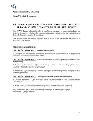 14
Anexos (instrumentos, fotos, etc.)
Anexo N° 01: Guía de entrevista
ENTREVISTA DIRIGIDO A DOCENTES DEL NIVEL PRIMARIA
DE LA I.E. N° 21579 ROSA SOTO DE MANRIQUE - UPACA”
OBJETIVO: Indagar información sobre la planificación curricular; el manejo metodológico que
tienen los docentes en relación a los procesos pedagógicos y las estrategias que plantean para su
desarrollo durante las sesiones de aprendizaje.
Esta información es importante y relevante para la mejora de los aprendizajes priorizando en la
gestión del clima del aula.
PREGUNTAS A FORMULAR:
DIMENSIÓN A INVESTIGAR: Planificación Curricular
1. ¿Incorpora Ud. las demandas, necesidades e intereses de sus estudiantes en su programación
curricular? Descríbanos de qué manera lo hace.
DIMENSIÓNA INVESTIGAR: Manejo metodológico de procesos pedagógicos en las sesiones
de aprendizaje
2. Explíquenos brevemente… ¿Qué actividades y/o situaciones de aprendizaje plantea a sus
estudiantes durante las sesiones de aprendizaje?
3. Describa Ud. ¿Qué estrategias y/o técnicas aplica para desarrollar los procesos pedagógicos en su
sesión de aprendizaje?
DIMENSIÓNA INVESTIGAR: Liderazgo docente en la gestión del clima del aula
4. Describa brevemente… ¿Qué estrategias aplica Ud. para construir un clima favorable para los
aprendizajes?
5. ¿Cómo actúa Ud. cuando un estudiante se equivoca? Enumere 3 acciones que realice
6.- ¿Considera Ud. que el clima del aula influye en el logro de aprendizajes? Explique
brevemente… ¿De qué manera?
 