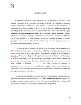 3
PRESENTACIÓN
El Diplomado en Gestión Escolar implementado por el Ministerio de Educación a nivel
nacional y ejecutado por la Universidad “San Ignacio de Loyola”, ha contribuido en fortalecer
nuestras competencias y capacidades como directivos y producto de ello, presentamos el
diagnóstico del problema priorizado en la I.E. el cual se denomina “Deficientes logros de
aprendizaje de los estudiantes del nivel primaria en las diversas áreas del currículo según
estándares nacionales de aprendizaje en la I. E N° 21579 Rosa Soto de Manrique - Upaca”.
Al respecto sustentaremos estrategias y alternativas de solución a ser priorizadas en el Plan de
Acción, cuya finalidad es la mejora progresiva de nuestros resultados, asumiendo el liderazgo
pedagógico muestra de una labor “transformadora” al ir revirtiendo progresivamente estos
resultados de aprendizaje en nuestra institución.
En el presente informe diagnóstico de plan de acción, partimos del árbol de problemas y del
árbol de objetivos, relacionándolos con las prácticas de liderazgo pedagógico y los compromisos de
gestión escolar. Para un mayor conocimiento y profundidad del problema se ha seleccionado la
causa 4, …. Al respecto, se ha promovido la participación activa de los docentes como fuente para
el recojo de información a través de una entrevista a profundidad sobre el tema a investigar. En
consecuencia, al priorizarse dicha dimensión se ha determinado las categorías…………………...
Otra categoría a investigar…………………. La cuarta categoría a investigar lo
constituye……………………………. La información recogida en base a estas categorías y
subcategorías se ha contrastado con un marco teórico, estableciéndose finalmente las conclusiones
que se presentan en el presente informe.
El análisis de este diagnóstico nos servirá para tener un conocimiento real de la temática y
poder priorizar un plan de intervención en la I.E. N° 21579 Rosa Soto de Manrique – Upaca que
contribuya a mejorar progresivamente los niveles de logro de aprendizaje de los estudiantes del
nivel primaria en diversas áreas curriculares según estándares de aprendizaje.
 