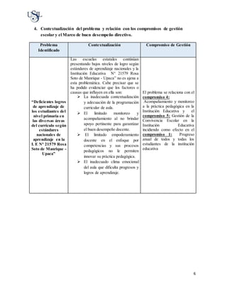 6
4. Contextualización del problema y relación con los compromisos de gestión
escolar y el Marco de buen desempeño directivo.
Problema
Identificado
Contextualización Compromiso de Gestión
“Deficientes logros
de aprendizaje de
los estudiantes del
nivel primaria en
las diversas áreas
del currículo según
estándares
nacionales de
aprendizaje en la
I. E N° 21579 Rosa
Soto de Manrique -
Upaca”
Las escuelas estatales continúan
presentando bajos niveles de logro según
estándares de aprendizaje nacionales y la
Institución Educativa N° 21579 Rosa
Soto de Manrique - Upaca” no es ajena a
esta problemática. Cabe precisar que se
ha podido evidenciar que los factores o
causas que influyen en ella son:
 La inadecuada contextualización
y adecuación de la programación
curricular de aula.
 El limitado monitoreo y
acompañamiento al no brindar
apoyo pertinente para garantizar
el buen desempeño docente.
 El limitado empoderamiento
docente en el enfoque por
competencias y sus procesos
pedagógicos no le permiten
innovar su práctica pedagógica.
 El inadecuado clima emocional
del aula que dificulta progresos y
logros de aprendizaje.
El problema se relaciona con el
compromiso 4:
Acompañamiento y monitoreo
a la práctica pedagógica en la
Institución Educativa y el
compromiso 5: Gestión de la
Convivencia Escolar en la
Institución Educativa
incidiendo como efecto en el
compromiso 1: Progreso
anual de todos y todas los
estudiantes de la institución
educativa
 