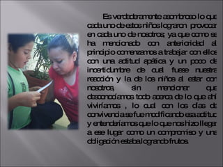 Es verdaderamente asombroso lo que cada uno de estos niños lograron  provocar en cada uno de nosotros; ya que como se ha mencionado con anterioridad al principio comenzamos a trabajar con ellos con una actitud apática y un poco de incertidumbre de cual fuese nuestra reacción y la de los niños al estar con nosotros, sin mencionar que desconocíamos todo acerca de lo que ahí viviríamos , lo cual con los días de convivencia se fue modificando esa actitud y entenderíamos que lo que nos hizo llegar a ese lugar como un compromiso y una obligación estaba logrando frutos. 