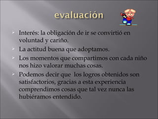 Interés: la obligación de ir se convirtió en voluntad y cariño. La actitud buena que adoptamos. Los momentos que compartimos con cada niño nos hizo valorar muchas cosas. Podemos decir que  los logros obtenidos son satisfactorios, gracias a esta experiencia comprendimos cosas que tal vez nunca las hubiéramos entendido. 
