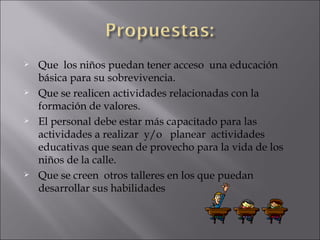 Que  los niños puedan tener acceso  una educación básica para su sobrevivencia. Que se realicen actividades relacionadas con la formación de valores. El personal debe estar más capacitado para las actividades a realizar  y/o  planear  actividades educativas que sean de provecho para la vida de los niños de la calle. Que se creen  otros talleres en los que puedan desarrollar sus habilidades 