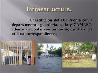 La institución del DIF cuenta con 3 departamentos: guardería, asilo y CAMASC; además de contar con un jardín, cancha y las oficinas correspondientes. 
