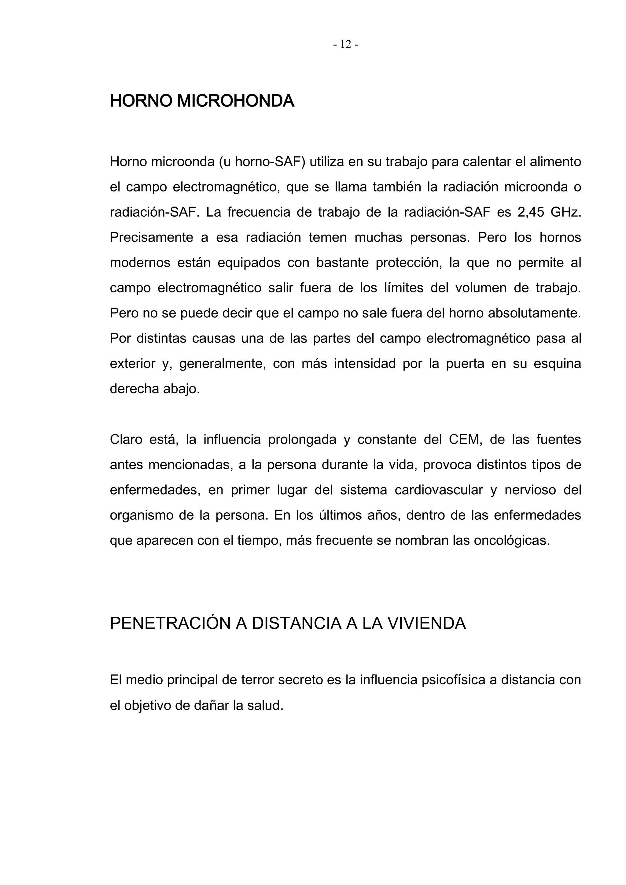 - 12 -
HORNO MICROHONDA
Horno microonda (u horno-SAF) utiliza en su trabajo para calentar el alimento
el campo electromagnético, que se llama también la radiación microonda o
radiación-SAF. La frecuencia de trabajo de la radiación-SAF es 2,45 GHz.
Precisamente a esa radiación temen muchas personas. Pero los hornos
modernos están equipados con bastante protección, la que no permite al
campo electromagnético salir fuera de los límites del volumen de trabajo.
Pero no se puede decir que el campo no sale fuera del horno absolutamente.
Por distintas causas una de las partes del campo electromagnético pasa al
exterior y, generalmente, con más intensidad por la puerta en su esquina
derecha abajo.
Claro está, la influencia prolongada y constante del CEM, de las fuentes
antes mencionadas, a la persona durante la vida, provoca distintos tipos de
enfermedades, en primer lugar del sistema cardiovascular y nervioso del
organismo de la persona. En los últimos años, dentro de las enfermedades
que aparecen con el tiempo, más frecuente se nombran las oncológicas.
PENETRACIÓN A DISTANCIA A LA VIVIENDA
El medio principal de terror secreto es la influencia psicofísica a distancia con
el objetivo de dañar la salud.
 