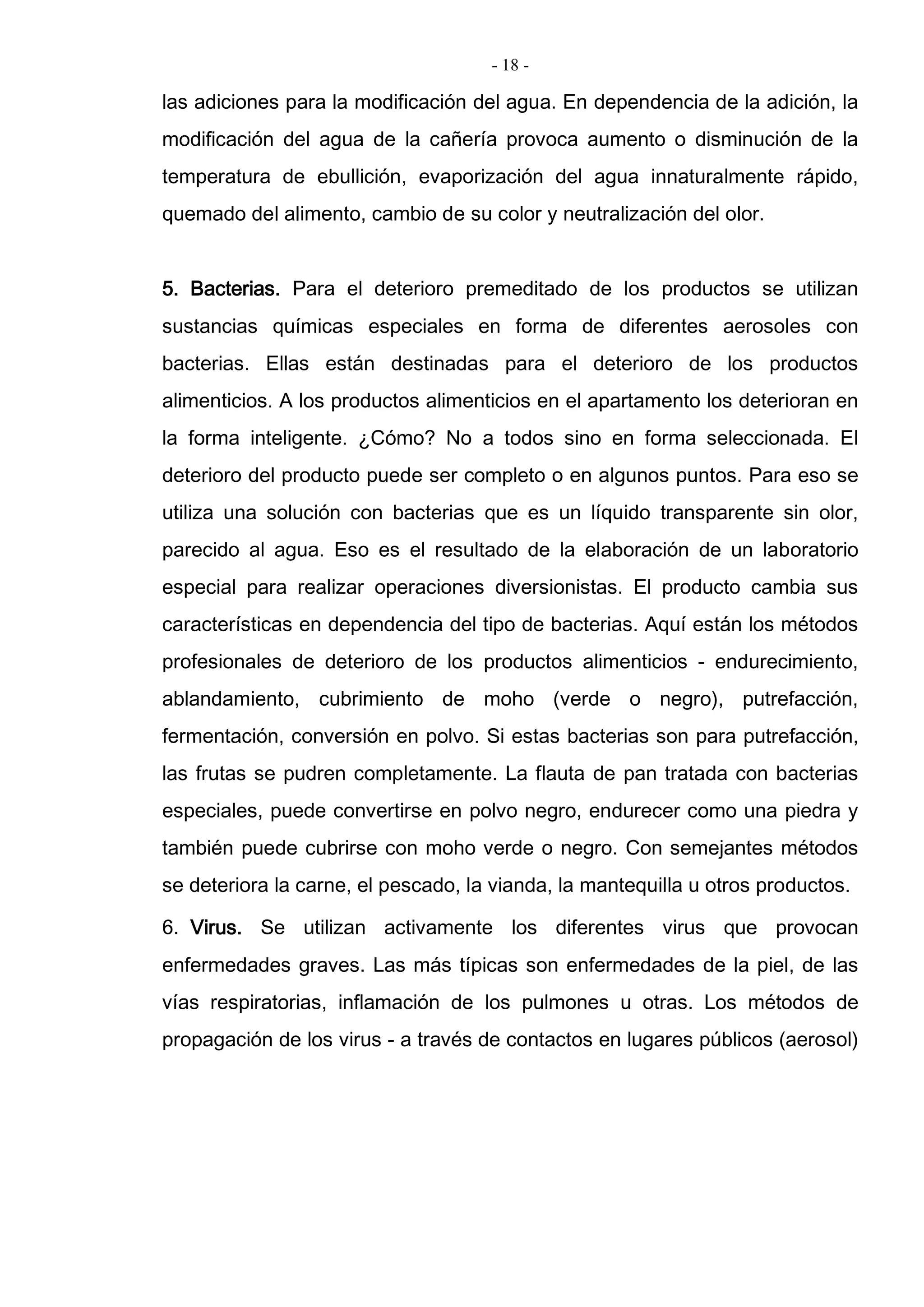- 18 -
las adiciones para la modificación del agua. En dependencia de la adición, la
modificación del agua de la cañería provoca aumento o disminución de la
temperatura de ebullición, evaporización del agua innaturalmente rápido,
quemado del alimento, cambio de su color y neutralización del olor.
5. Bacterias. Para el deterioro premeditado de los productos se utilizan
sustancias químicas especiales en forma de diferentes aerosoles con
bacterias. Ellas están destinadas para el deterioro de los productos
alimenticios. A los productos alimenticios en el apartamento los deterioran en
la forma inteligente. ¿Cómo? No a todos sino en forma seleccionada. El
deterioro del producto puede ser completo o en algunos puntos. Para eso se
utiliza una solución con bacterias que es un líquido transparente sin olor,
parecido al agua. Eso es el resultado de la elaboración de un laboratorio
especial para realizar operaciones diversionistas. El producto cambia sus
características en dependencia del tipo de bacterias. Aquí están los métodos
profesionales de deterioro de los productos alimenticios - endurecimiento,
ablandamiento, cubrimiento de moho (verde o negro), putrefacción,
fermentación, conversión en polvo. Si estas bacterias son para putrefacción,
las frutas se pudren completamente. La flauta de pan tratada con bacterias
especiales, puede convertirse en polvo negro, endurecer como una piedra y
también puede cubrirse con moho verde o negro. Con semejantes métodos
se deteriora la carne, el pescado, la vianda, la mantequilla u otros productos.
6. Virus. Se utilizan activamente los diferentes virus que provocan
enfermedades graves. Las más típicas son enfermedades de la piel, de las
vías respiratorias, inflamación de los pulmones u otras. Los métodos de
propagación de los virus - a través de contactos en lugares públicos (aerosol)
 