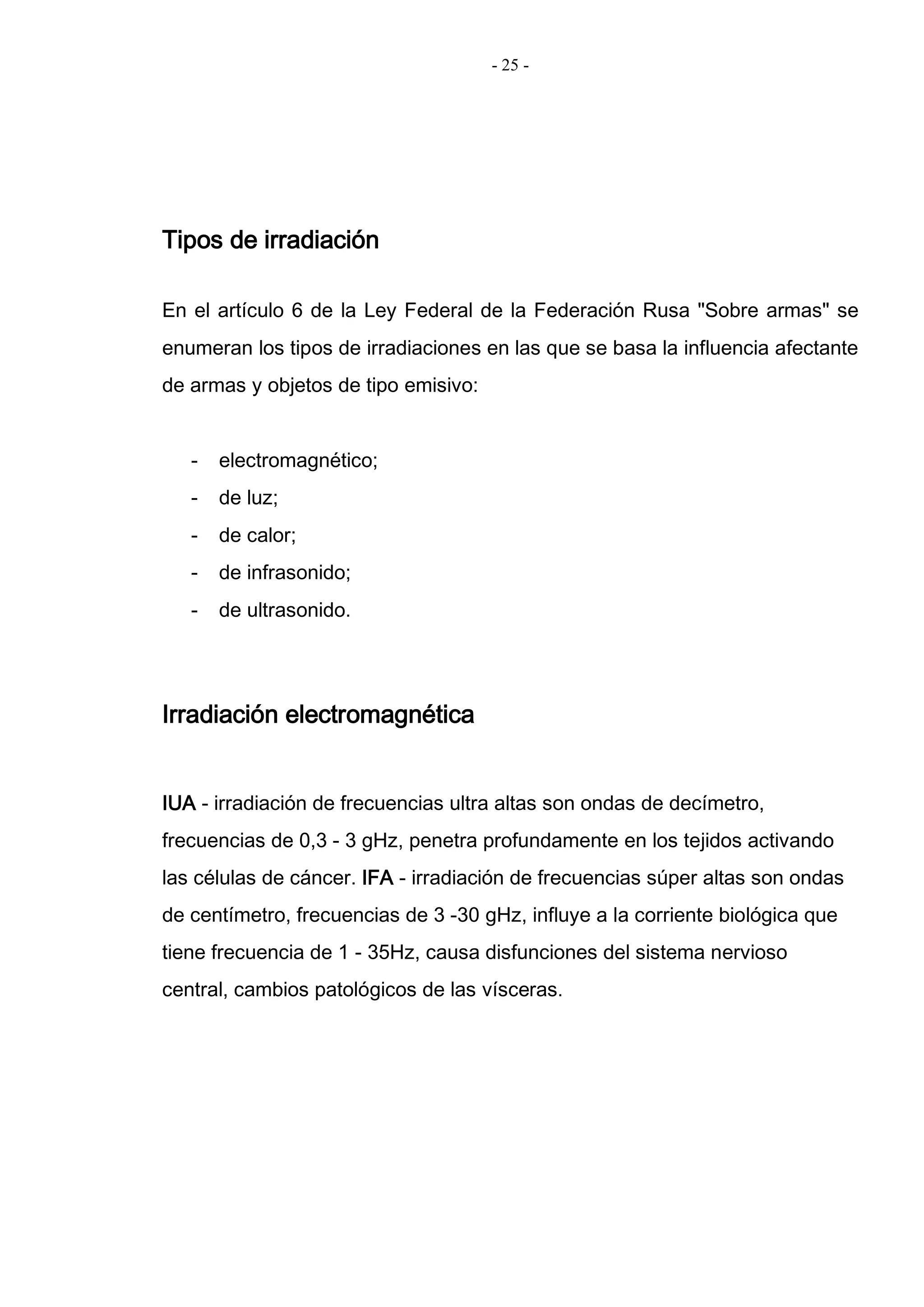 - 25 -
Tipos de irradiación
En el artículo 6 de la Ley Federal de la Federación Rusa "Sobre armas" se
enumeran los tipos de irradiaciones en las que se basa la influencia afectante
de armas y objetos de tipo emisivo:
- electromagnético;
- de luz;
- de calor;
- de infrasonido;
- de ultrasonido.
Irradiación electromagnética
IUA - irradiación de frecuencias ultra altas son ondas de decímetro,
frecuencias de 0,3 - 3 gHz, penetra profundamente en los tejidos activando
las células de cáncer. IFA - irradiación de frecuencias súper altas son ondas
de centímetro, frecuencias de 3 -30 gHz, influye a la corriente biológica que
tiene frecuencia de 1 - 35Hz, causa disfunciones del sistema nervioso
central, cambios patológicos de las vísceras.
 