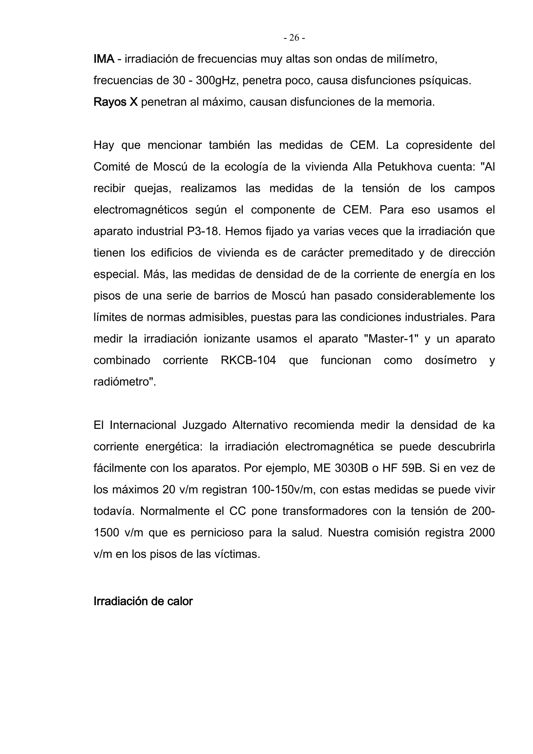 - 26 -
IMA - irradiación de frecuencias muy altas son ondas de milímetro,
frecuencias de 30 - 300gHz, penetra poco, causa disfunciones psíquicas.
Rayos X penetran al máximo, causan disfunciones de la memoria.
Hay que mencionar también las medidas de CEM. La copresidente del
Comité de Moscú de la ecología de la vivienda Alla Petukhova cuenta: "Al
recibir quejas, realizamos las medidas de la tensión de los campos
electromagnéticos según el componente de CEM. Para eso usamos el
aparato industrial P3-18. Hemos fijado ya varias veces que la irradiación que
tienen los edificios de vivienda es de carácter premeditado y de dirección
especial. Más, las medidas de densidad de de la corriente de energía en los
pisos de una serie de barrios de Moscú han pasado considerablemente los
límites de normas admisibles, puestas para las condiciones industriales. Para
medir la irradiación ionizante usamos el aparato "Master-1" y un aparato
combinado corriente RKCB-104 que funcionan como dosímetro y
radiómetro".
El Internacional Juzgado Alternativo recomienda medir la densidad de ka
corriente energética: la irradiación electromagnética se puede descubrirla
fácilmente con los aparatos. Por ejemplo, ME 3030B o HF 59B. Si en vez de
los máximos 20 v/m registran 100-150v/m, con estas medidas se puede vivir
todavía. Normalmente el CC pone transformadores con la tensión de 200-
1500 v/m que es pernicioso para la salud. Nuestra comisión registra 2000
v/m en los pisos de las víctimas.
Irradiación de calor
 
